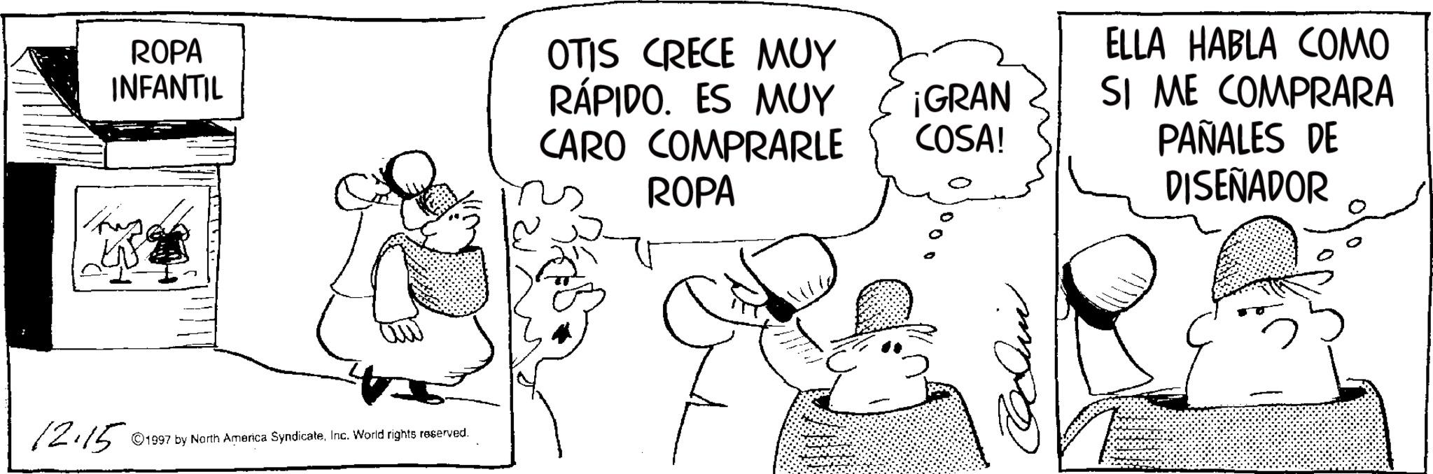 Fictional character OCR: ROPA INFANTIL 12.15 1997 by North America SyndicateInc. World rights reserved. OTIS CRECE MUY RÁPIDO. ES MUY CARO COMPRARLE ROPA ¡GRAN COSA! ELLA HABLA COMO SI ME COMPRARA PAÑALES DE DISEÑADOR ROPA INFANTIL 12.15 1997 by North America SyndicateInc. World rights reserved . OTIS CRECE MUY RÁPIDO . ES MUY CARO COMPRARLE ROPA ¡ GRAN COSA ! ELLA HABLA COMO SI ME COMPRARA PAÑALES DE DISEÑADOR