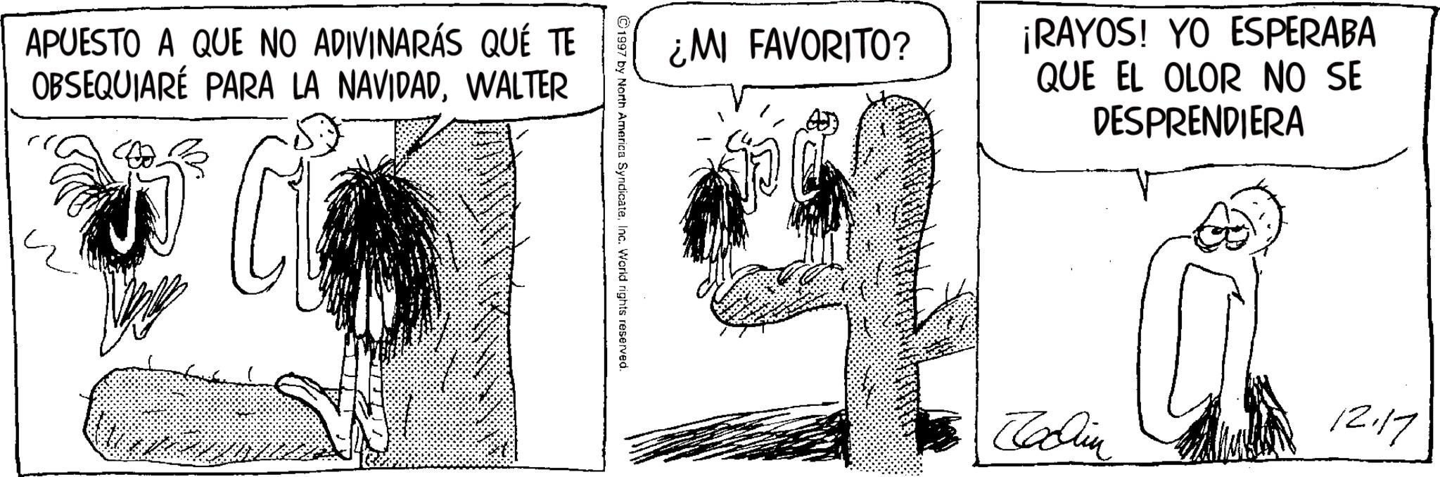 Fictional character OCR: APUESTO A QUE NO ADIVINARÁS QUÉ TE OBSEQUIARÉ PARA LA NAVIDADWALTER ¿MI FAVORITO? ¡RAYOS! YO ESPERABA QUE EL OLOR NO SE DESPRENDIERA ©1997 by North America SyndicateInc. World rights reserved. Jachin 12.17 APUESTO A QUE NO ADIVINARÁS QUÉ TE OBSEQUIARÉ PARA LA NAVIDADWALTER ¿ MI FAVORITO ? ¡ RAYOS ! YO ESPERABA QUE EL OLOR NO SE DESPRENDIERA © 1997 by North America SyndicateInc. World rights reserved . Jachin 12.17