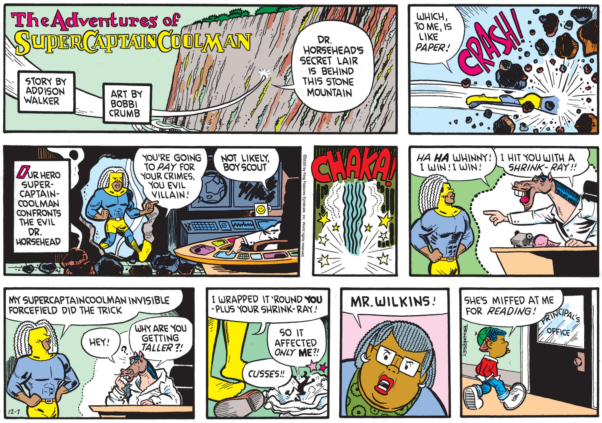 Conversation OCR: The Adventures of SUPER CAPTAINCULLMAN STORY BY ADDISON WALKER ART BY BOBBI CRUMB DR. HORSEHEAD'S SECRET LAIR IS BEHIND THIS STONE MOUNTAIN DUR HERO SUPER- CAPTAIN- COOLMAN CONFRONTS THE EVIL DR. HORSEHEAD YOU'RE GOING TO PAY FOR YOUR CRIMESYOU EVIL VILLAIN! NOT LIKELYBOY SCOUT wwww MY SUPERCAPTAINCOOLMAN INVISIBLE FORCEFIELD DID THE TRICK 12-7 WHY ARE YOU GETTING HEY! TALLER?! 2025 by King Features SyndicateInc. World rights reserved. WHICHIS LIKE PAPER! CRASH CHAKAN HA HA WHINNY! I WIN!I WIN! I HIT YOU WITH A SHRINK-RAY!! I WRAPPED IT 'ROUND YOU -PLUS YOUR SHRINK-RAY! SO IT AFFECTED ONLY ME?! CUSSES!! MR.WILKINS! SHE'S MIFFED AT ME FOR READING! BILLINGSLEY PRINCIPAL'S OFFICE The Adventures of SUPER CAPTAINCULLMAN STORY BY ADDISON WALKER ART BY BOBBI CRUMB DR . HORSEHEAD'S SECRET LAIR IS BEHIND THIS STONE MOUNTAIN DUR HERO SUPER- CAPTAIN- COOLMAN CONFRONTS THE EVIL DR . HORSEHEAD YOU'RE GOING TO PAY FOR YOUR CRIMESYOU EVIL VILLAIN ! NOT LIKELYBOY SCOUT wwww MY SUPERCAPTAINCOOLMAN INVISIBLE FORCEFIELD DID THE TRICK 12-7 WHY ARE YOU GETTING HEY ! TALLER ?! 2025 by King Features SyndicateInc. World rights reserved . WHICHTO MEIS LIKE PAPER ! CRASH CHAKAN HA HA WHINNY ! I WIN ! I WIN ! I HIT YOU WITH A SHRINK - RAY !! I WRAPPED IT ' ROUND YOU -PLUS YOUR SHRINK - RAY ! SO IT AFFECTED ONLY ME ?! CUSSES !! MR.WILKINS ! SHE'S MIFFED AT ME FOR READING ! BILLINGSLEY PRINCIPAL'S OFFICE