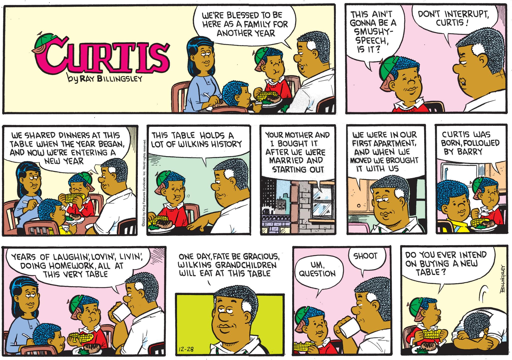 Pleased OCR: CURTIS by RAY BILLINGSLEY WE SHARED DINNERS AT THIS TABLE WHEN THE YEAR BEGANAND NOW WE'RE ENTERING A NEW YEAR 2025 by King Features SyndicateInc. World nights reserved. WE'RE BLESSED TO BE HERE AS A FAMILY FOR ANOTHER YEAR THIS AIN'T GONNA BE A SMUSHY- SPEECHIS IT? DON'T INTERRUPTCURTIS! THIS TABLE HOLDS A LOT OF WILKINS HISTORY YOUR MOTHER AND I BOUGHT IT AFTER WE WERE MARRIED AND STARTING OUT WE WERE IN OUR FIRST APARTMENTAND WHEN WE MOVED WE BROUGHT IT WITH US CURTIS WAS BORNFOLLOWED BY BARRY YEARS OF LAUGHINLIVIN' DOING HOMEWORKALL AT THIS VERY TABLE ONE DAYWILKINS GRANDCHILDREN WILL EAT AT THIS TABLE UMQUESTION 12-28 SHOOT DO YOU EVER INTEND ON BUYING A NEW TABLE? BILLINGSLEY CURTIS by RAY BILLINGSLEY WE SHARED DINNERS AT THIS TABLE WHEN THE YEAR BEGANAND NOW WE'RE ENTERING A NEW YEAR 2025 by King Features SyndicateInc. World nights reserved . WE'RE BLESSED TO BE HERE AS A FAMILY FOR ANOTHER YEAR THIS AIN'T GONNA BE A SMUSHY- SPEECHIS IT ? DON'T INTERRUPTCURTIS ! THIS TABLE HOLDS A LOT OF WILKINS HISTORY YOUR MOTHER AND I BOUGHT IT AFTER WE WERE MARRIED AND STARTING OUT WE WERE IN OUR FIRST APARTMENTAND WHEN WE MOVED WE BROUGHT IT WITH US CURTIS WAS BORNFOLLOWED BY BARRY YEARS OF LAUGHINLOVIN 'LIVIN ' DOING HOMEWORKALL AT THIS VERY TABLE ONE DAYFATE BE GRACIOUSWILKINS GRANDCHILDREN WILL EAT AT THIS TABLE UMQUESTION 12-28 SHOOT DO YOU EVER INTEND ON BUYING A NEW TABLE ? BILLINGSLEY