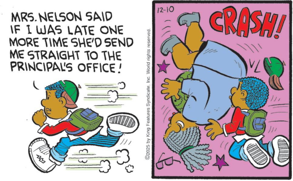 Happiness OCR: MRS. NELSON SAID IF I WAS LATE ONE MORE TIME SHE'D SEND ME STRAIGHT TO THE PRINCIPAL'S OFFICE! ©2025 by King Features SyndicateInc. World rights reserved. 12-10 CRASH! G /// MRS . NELSON SAID IF I WAS LATE ONE MORE TIME SHE'D SEND ME STRAIGHT TO THE PRINCIPAL'S OFFICE ! © 2025 by King Features SyndicateInc. World rights reserved . 12-10 CRASH ! G ///