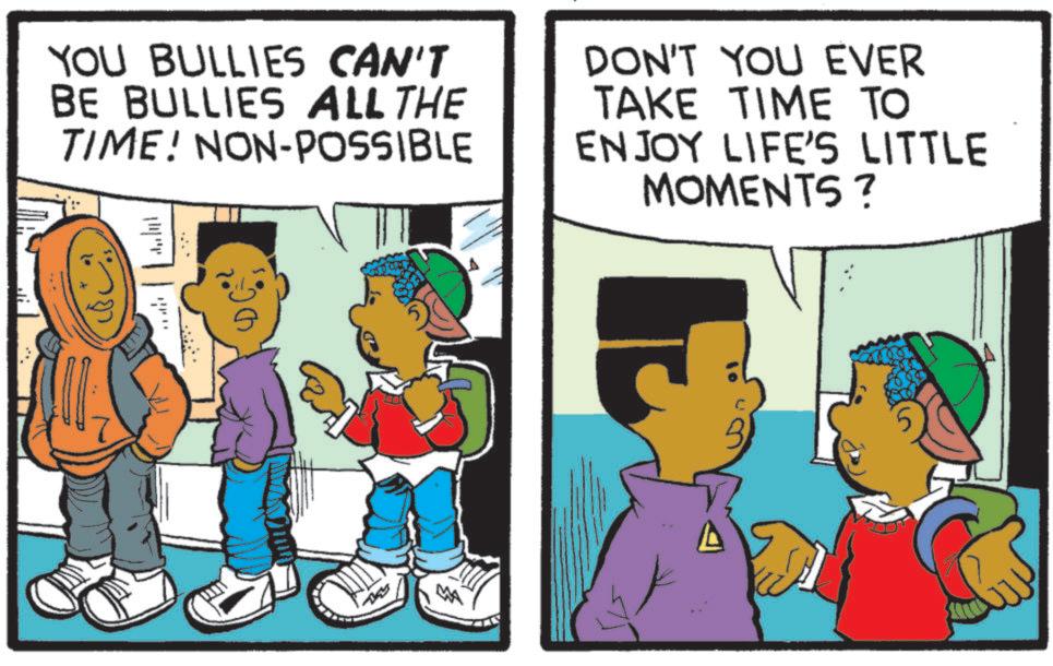 Comics OCR: YOU BULLIES CAN'T BE BULLIES ALL THE TIME! NON-POSSIBLE DON'T YOU EVER TAKE TIME TO ENJOY LIFE'S LITTLE MOMENTS? ???? ???? C B YOU BULLIES CAN'T BE BULLIES ALL THE TIME ! NON - POSSIBLE DON'T YOU EVER TAKE TIME TO ENJOY LIFE'S LITTLE MOMENTS ? ???? ???? C B