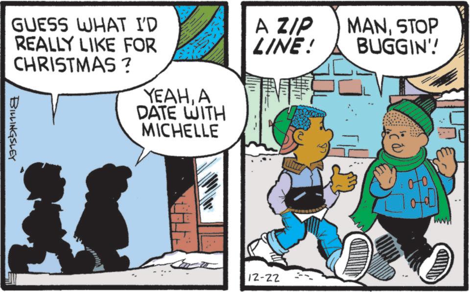 Graphics OCR: GUESS WHAT I'D REALLY LIKE FOR CHRISTMAS? BILLINGSLEY YEAHA DATE WITH MICHELLE A ZIP LINE! 12-22 MANSTOP BUGGIN'! GUESS WHAT I'D REALLY LIKE FOR CHRISTMAS ? BILLINGSLEY YEAHA DATE WITH MICHELLE A ZIP LINE ! 12-22 MANSTOP BUGGIN ' !