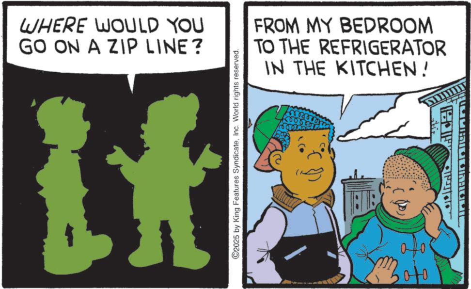 Graphics OCR: WHERE WOULD YOU GO ON A ZIP LINE? 2025 by King Features SyndicateInc. World rights reserved. FROM MY BEDROOM TO THE REFRIGERATOR IN THE KITCHEN! Soto HOFF MAILUINHOLI WHERE WOULD YOU GO ON A ZIP LINE ? 2025 by King Features SyndicateInc. World rights reserved . FROM MY BEDROOM TO THE REFRIGERATOR IN THE KITCHEN ! Soto HOFF MAILUINHOLI