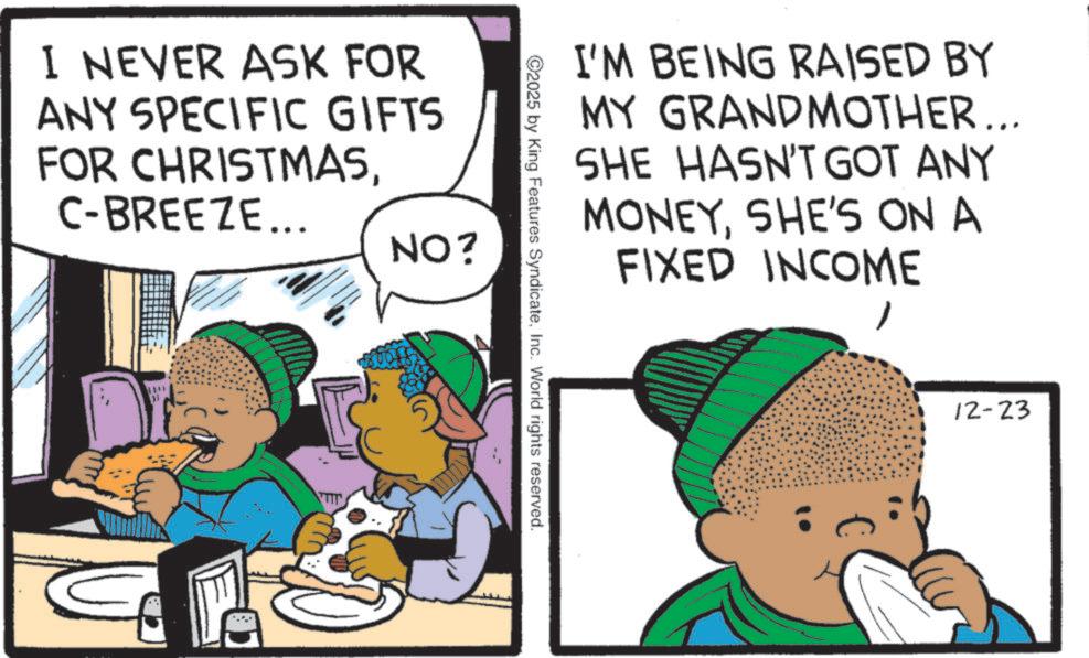 Fiction OCR: I NEVER ASK FOR ANY SPECIFIC GIFTS FOR CHRISTMASC-BREEZE... NO? 1541 TIT I'M BEING RAISED BY MY GRANDMOTHER... SHE HASN'T GOT ANY MONEYSHE'S ON A FIXED INCOME C2025 by King Features Syndicate12-23 I NEVER ASK FOR ANY SPECIFIC GIFTS FOR CHRISTMASC - BREEZE ... NO ? 1541 TIT I'M BEING RAISED BY MY GRANDMOTHER ... SHE HASN'T GOT ANY MONEYSHE'S ON A FIXED INCOME C2025 by King Features SyndicateInc. World rights reserved .
