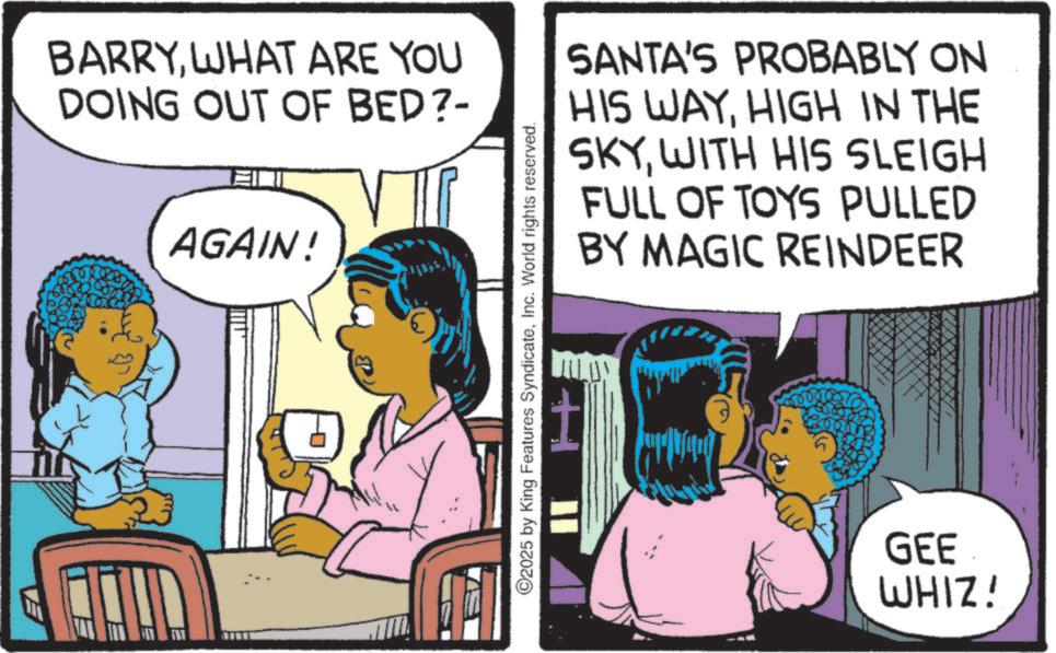 Child OCR: EA BARRYWHAT ARE YOU DOING OUT OF BED?- AGAIN! SANTA'S PROBABLY ON HIS WAYHIGH IN THE SKYWITH HIS SLEIGH FULL OF TOYS PULLED BY MAGIC REINDEER 2025 by King Features SyndicateInc. World rights reserved. IIH GEE WHIZ! EA BARRYWHAT ARE YOU DOING OUT OF BED ? - AGAIN ! SANTA'S PROBABLY ON HIS WAYHIGH IN THE SKYWITH HIS SLEIGH FULL OF TOYS PULLED BY MAGIC REINDEER 2025 by King Features SyndicateInc. World rights reserved . IIH GEE WHIZ !
