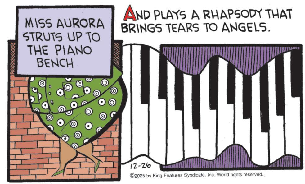 Organist OCR: MISS AURORA STRUTS UP TO THE PIANO BENCH AND PLAYS A RHAPSODY THAT BRINGS TEARS TO ANGELS. 12-26 ©2025 by King Features SyndicateInc. World rights reserved.. MISS AURORA STRUTS UP TO THE PIANO BENCH AND PLAYS A RHAPSODY THAT BRINGS TEARS TO ANGELS . 12-26 © 2025 by King Features SyndicateInc. World rights reserved ..