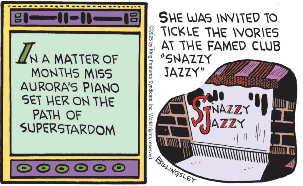 Animated cartoon OCR: SHE WAS INVITED TO TICKLE THE IVORIES AT THE FAMED CLUB "SNAZZY JAZZY" ©2025 by King Features SyndicateInc. World rights reserved. B-11-18 IN A MATTER OF MONTHS MISS AURORA'S PIANO SET HER ON THE PATH OF SUPERSTARDOM NAZZY' I AZZY 11 BILLINGSLEY SHE WAS INVITED TO TICKLE THE IVORIES AT THE FAMED CLUB " SNAZZY JAZZY " © 2025 by King Features SyndicateInc. World rights reserved . B - 11-18 IN A MATTER OF MONTHS MISS AURORA'S PIANO SET HER ON THE PATH OF SUPERSTARDOM NAZZY ' I AZZY 11 BILLINGSLEY