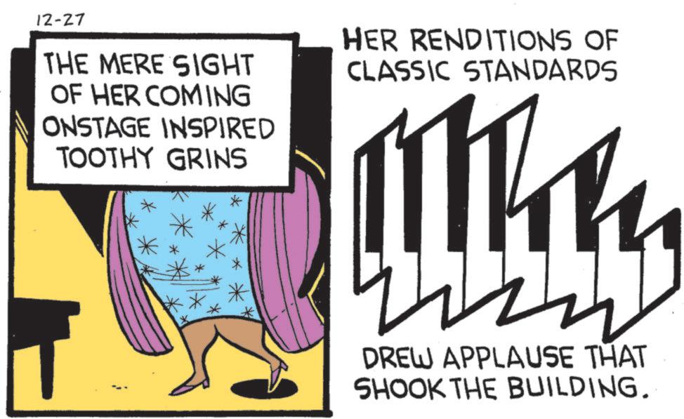 Animated cartoon OCR: 12-27 THE MERE SIGHT OF HER COMING ONSTAGE INSPIRED TOOTHY GRINS HER RENDITIONS OF CLASSIC STANDARDS Wh DREW APPLAUSE THAT SHOOK THE BUILDING. 12-27 THE MERE SIGHT OF HER COMING ONSTAGE INSPIRED TOOTHY GRINS HER RENDITIONS OF CLASSIC STANDARDS Wh DREW APPLAUSE THAT SHOOK THE BUILDING .