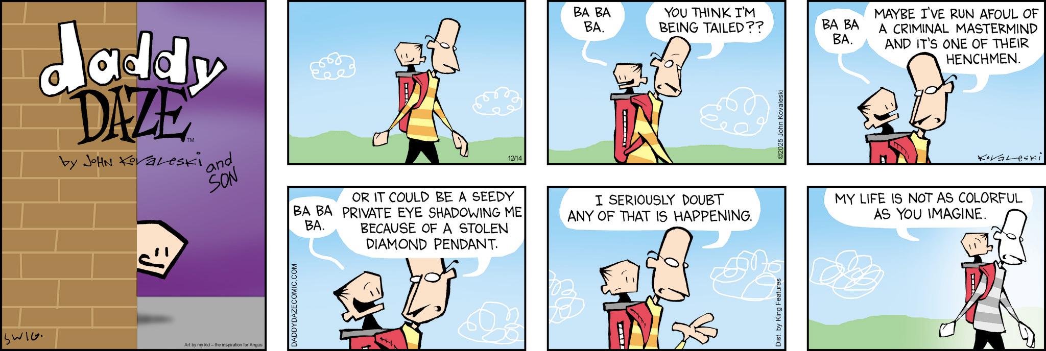 Graphics OCR: SWIG daddy DAZE by JOHN Kovaleski 'and SON Art by my kid- the inspiration Angus DADDYDAZECOMIC.COM 12/14 BA BA YOU THINK I'M BA. BEING TAILED?? BA BA BA. OR IT COULD BE A SEEDY BA BA PRIVATE EYE SHADOWING ME BA. BECAUSE OF A STOLEN DIAMOND PENDANT. I SERIOUSLY DOUBT ANY OF THAT IS HAPPENING. Dist. by King Features 2025 John Kovaleski MAYBE I'VE RUN AFOUL OF A CRIMINAL MASTERMIND AND IT'S ONE OF THEIR HENCHMEN. Kovaleski MY LIFE IS NOT AS COLORFUL AS YOU IMAGINE. SWIG daddy DAZE by JOHN Kovaleski ' and SON Art by my kid- the inspiration Angus DADDYDAZECOMIC.COM 12/14 BA BA YOU THINK I'M BA . BEING TAILED ?? BA BA BA . OR IT COULD BE A SEEDY BA BA PRIVATE EYE SHADOWING ME BA . BECAUSE OF A STOLEN DIAMOND PENDANT . I SERIOUSLY DOUBT ANY OF THAT IS HAPPENING . Dist . by King Features 2025 John Kovaleski MAYBE I'VE RUN AFOUL OF A CRIMINAL MASTERMIND AND IT'S ONE OF THEIR HENCHMEN . Kovaleski MY LIFE IS NOT AS COLORFUL AS YOU IMAGINE .