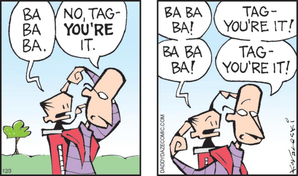 Fictional character OCR: BA BA NOTAG- YOU'RE BA BA BA! BA. IT. BA BA BA! 12/3 DADDYDAZECOMIC.COM TAG- YOU'RE IT! TAG- YOU'RE IT! e 1XS01E10X BA BA NOTAG- YOU'RE BA BA BA ! BA . IT . BA BA BA ! 12/3 DADDYDAZECOMIC.COM TAG- YOU'RE IT ! TAG- YOU'RE IT ! e 1XS01E10X