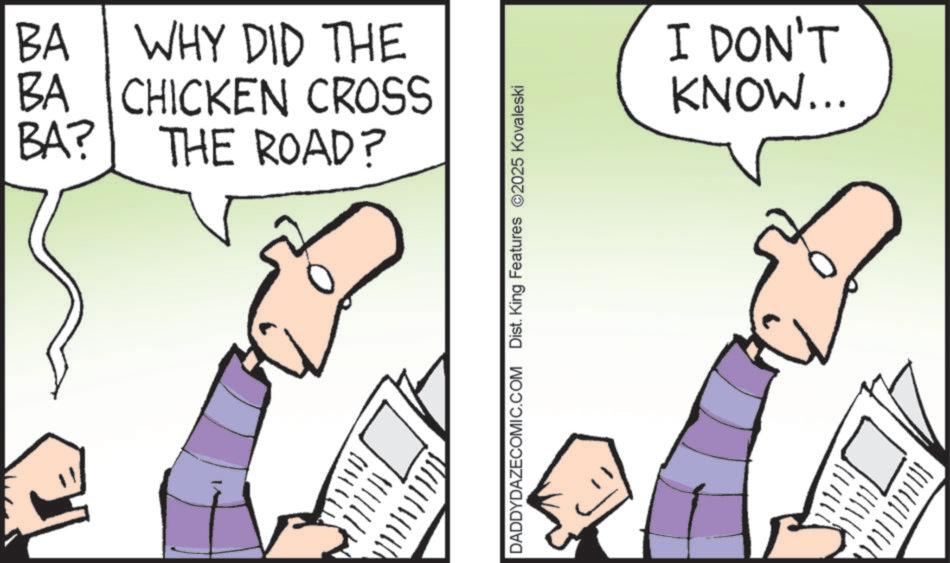 Fiction OCR: BA WHY DID THE BA CHICKEN CROSS BA? THE ROAD? DADDYDAZECOMIC.COM Dist. King Features 2025 Kovaleski I DON'T KNOW... BA WHY DID THE BA CHICKEN CROSS BA ? THE ROAD ? DADDYDAZECOMIC.COM Dist . King Features 2025 Kovaleski I DON'T KNOW ...