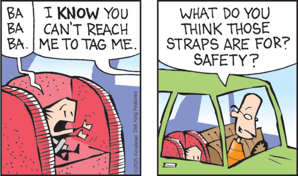 Animated cartoon OCR: BA BA I KNOW YOU CAN'T REACH BA. ME TO TAG ME. ©2025 Kovaleski Dist. King Features WHAT DO YOU THINK THOSE STRAPS ARE FOR? SAFETY? BA BA I KNOW YOU CAN'T REACH BA . ME TO TAG ME . © 2025 Kovaleski Dist . King Features WHAT DO YOU THINK THOSE STRAPS ARE FOR ? SAFETY ?