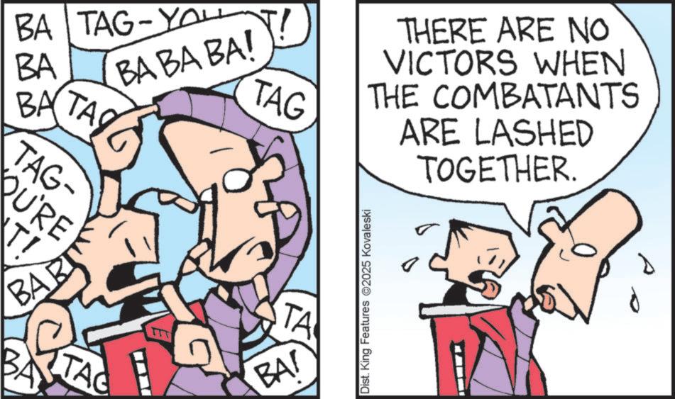 Fictional character OCR: BA TAG-YO BA BA TA TAG- QU'RE TI BART BABA BA! TAG TA TAG TTT BA! Dist. King Features 2025 Kovaleski THERE ARE NO VICTORS WHEN THE COMBATANTS ARE LASHED TOGETHER. BA TAG - YO BA BA TA TAG- QU'RE TI BART BABA BA ! TAG TA TAG TTT BA ! Dist . King Features 2025 Kovaleski THERE ARE NO VICTORS WHEN THE COMBATANTS ARE LASHED TOGETHER .