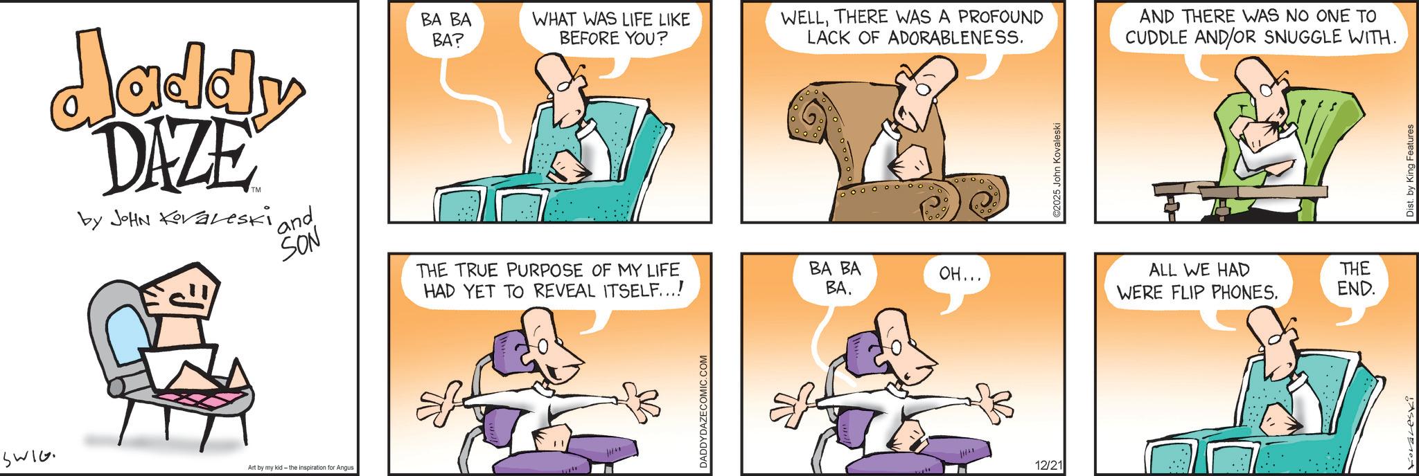 Animated cartoon OCR: SWIG Jaddy DAZE by JOHN Kovaleski ' and SON THE TRUE PURPOSE OF MY LIFE HAD YET TO REVEAL ITSELF...! Art by my kid- the inspiration for Angus BA BA BA? WHAT WAS LIFE LIKE BEFORE YOU? WELLTHERE WAS A PROFOUND LACK OF ADORABLENESS. AND THERE WAS NO ONE TO CUDDLE AND/OR SNUGGLE WITH. W DADDYDAZECOMIC.COM 6000 10000 oooooooooo BA BA OH... BA. 12/21 ©2025 John Kovaleski ALL WE HAD WERE FLIP PHONES. THE END. A Dist. by King Features SWIG Jaddy DAZE by JOHN Kovaleski ' and SON THE TRUE PURPOSE OF MY LIFE HAD YET TO REVEAL ITSELF ... ! Art by my kid- the inspiration for Angus BA BA BA ? WHAT WAS LIFE LIKE BEFORE YOU ? WELLTHERE WAS A PROFOUND LACK OF ADORABLENESS . AND THERE WAS NO ONE TO CUDDLE AND / OR SNUGGLE WITH . W DADDYDAZECOMIC.COM 6000 10000 oooooooooo BA BA OH ... BA . 12/21 © 2025 John Kovaleski ALL WE HAD WERE FLIP PHONES . THE END . A Dist . by King Features