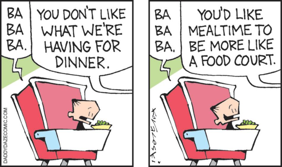 Clip art OCR: DADDYDAZECOMIC.COM BA YOU DON'T LIKE BA BA WHAT WE'RE BA YOU'D LIKE MEALTIME TO BA. HAVING FOR DINNER. BA. BE MORE LIKE A FOOD COURT. Foraleski DADDYDAZECOMIC.COM BA YOU DON'T LIKE BA BA WHAT WE'RE BA YOU'D LIKE MEALTIME TO BA . HAVING FOR DINNER . BA . BE MORE LIKE A FOOD COURT . Foraleski