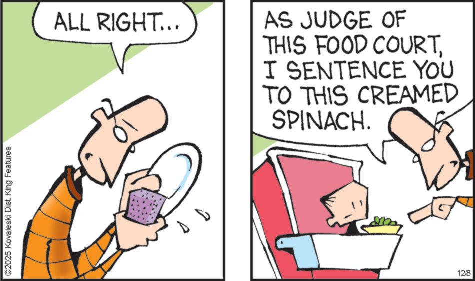 Graphics OCR: ©2025 Kovaleski Dist. King Features ALL RIGHT... AS JUDGE OF THIS FOOD COURTI SENTENCE YOU TO THIS CREAMED SPINACH. 12/8 © 2025 Kovaleski Dist . King Features ALL RIGHT ... AS JUDGE OF THIS FOOD COURTI SENTENCE YOU TO THIS CREAMED SPINACH . 12/8