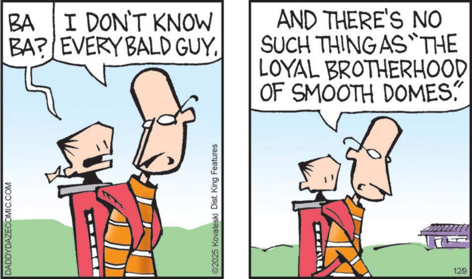 Animation OCR: DADDYDAZECOMIC.COM BA I DON'T KNOW BA? EVERY BALD GUY. AND THERE'S NO SUCH THING AS "THE LOYAL BROTHERHOOD OF SMOOTH DOMES. ©2025 Kovaleski Dist. King Features 12/9 DADDYDAZECOMIC.COM BA I DON'T KNOW BA ? EVERY BALD GUY . AND THERE'S NO SUCH THING AS " THE LOYAL BROTHERHOOD OF SMOOTH DOMES . © 2025 Kovaleski Dist . King Features 12/9