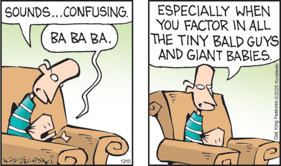 Animated cartoon OCR: SOUNDS...CONFUSING. Levaleski BA BA BA. 12/10 ESPECIALLY WHEN YOU FACTOR IN ALL THE TINY BALD GUYS AND GIANT BABIES. Dist. King Features 2025 Kovaleski SOUNDS ... CONFUSING . Levaleski BA BA BA . 12/10 ESPECIALLY WHEN YOU FACTOR IN ALL THE TINY BALD GUYS AND GIANT BABIES . Dist . King Features 2025 Kovaleski