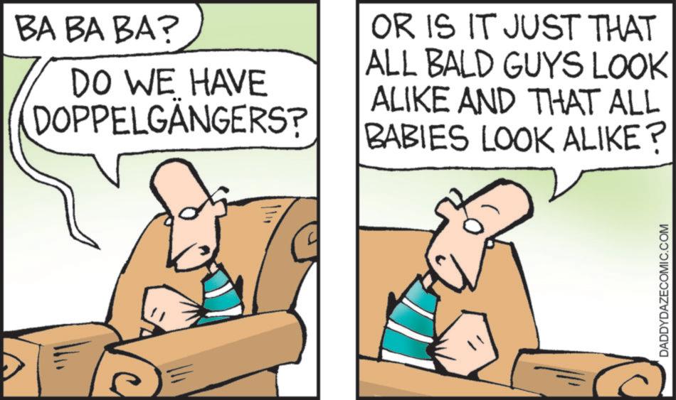 Humour OCR: BA BA BA? DO WE HAVE DOPPELGÄNGERS? OR IS IT JUST THAT ALL BALD GUYS LOOK ALIKE AND THAT ALL BABIES LOOK ALIKE? DADDYDAZECOMIC.COM BA BA BA ? DO WE HAVE DOPPELGÄNGERS ? OR IS IT JUST THAT ALL BALD GUYS LOOK ALIKE AND THAT ALL BABIES LOOK ALIKE ? DADDYDAZECOMIC.COM