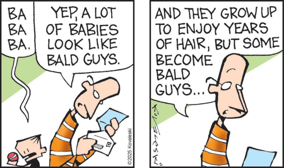 Humour OCR: BA BA YEPA LOT OF BABIES BA. LOOK LIKE BALD GUYS. AND THEY GROW UP TO ENJOY YEARS OF HAIRBUT SOME BECOME BALD GUYS... ?? forareski ©2025 Kovaleski ? BA BA YEPA LOT OF BABIES BA . LOOK LIKE BALD GUYS . AND THEY GROW UP TO ENJOY YEARS OF HAIRBUT SOME BECOME BALD GUYS ... ? ? forareski © 2025 Kovaleski ?