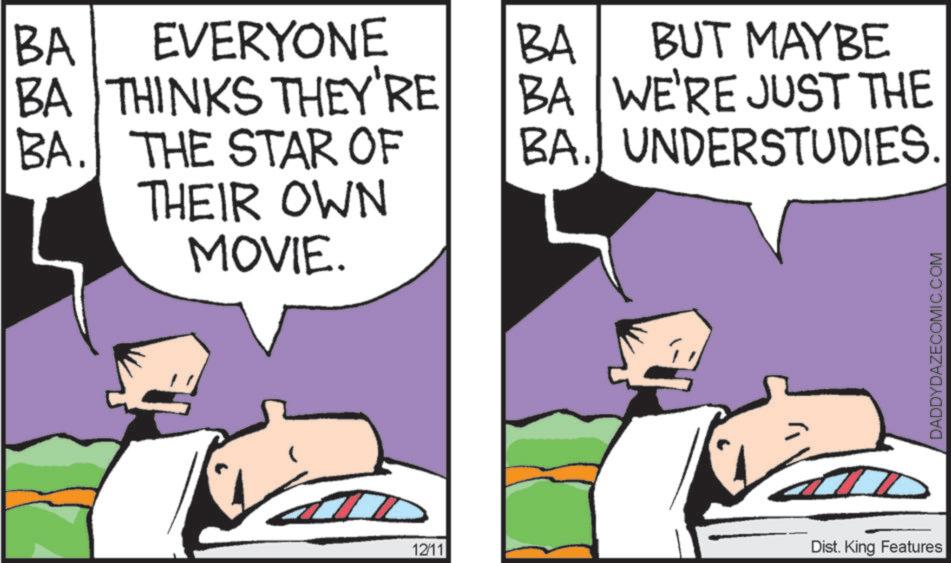 Fictional character OCR: BA EVERYONE BA THINKS THEY'RE BA. THE STAR OF THEIR OWN MOVIE. BA BUT MAYBE BA WE'RE JUST THE BA. UNDERSTUDIES. 12/11 Dist. King Features DADDYDAZECOMIC.COM BA EVERYONE BA THINKS THEY'RE BA . THE STAR OF THEIR OWN MOVIE . BA BUT MAYBE BA WE'RE JUST THE BA . UNDERSTUDIES . 12/11 Dist . King Features DADDYDAZECOMIC.COM