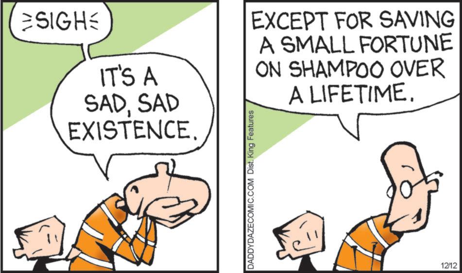 Fiction OCR: ESIGH= IT'S A SADSAD EXISTENCE. DADDYDAZECOMIC.COM Dist. King Features EXCEPT FOR SAVING A SMALL FORTUNE ON SHAMPOO OVER A LIFETIME. 12/12 ESIGH= IT'S A SADSAD EXISTENCE . DADDYDAZECOMIC.COM Dist . King Features EXCEPT FOR SAVING A SMALL FORTUNE ON SHAMPOO OVER A LIFETIME . 12/12