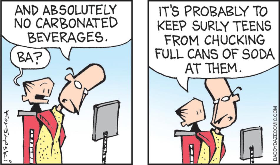 Comics OCR: Forsheski AND ABSOLUTELY NO CARBONATED BEVERAGES. BA? IT'S PROBABLY TO KEEP SURLY TEENS FROM CHUCKING FULL CANS OF SODA AT THEM. DADDYDAZECOMIC.COM Forsheski AND ABSOLUTELY NO CARBONATED BEVERAGES . BA ? IT'S PROBABLY TO KEEP SURLY TEENS FROM CHUCKING FULL CANS OF SODA AT THEM . DADDYDAZECOMIC.COM