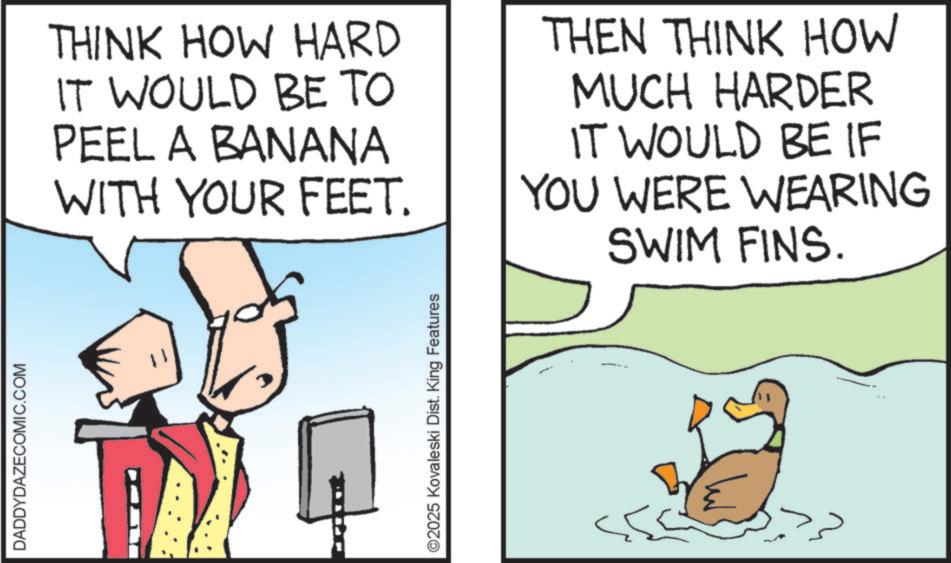 Photo caption OCR: DADDYDAZECOMIC.COM THINK HOW HARD IT WOULD BE TO PEEL A BANANA WITH YOUR FEET. THEN THINK HOW MUCH HARDER IT WOULD BE IF YOU WERE WEARING SWIM FINS. ©2025 Kovaleski Dist. King Features DADDYDAZECOMIC.COM THINK HOW HARD IT WOULD BE TO PEEL A BANANA WITH YOUR FEET . THEN THINK HOW MUCH HARDER IT WOULD BE IF YOU WERE WEARING SWIM FINS . © 2025 Kovaleski Dist . King Features