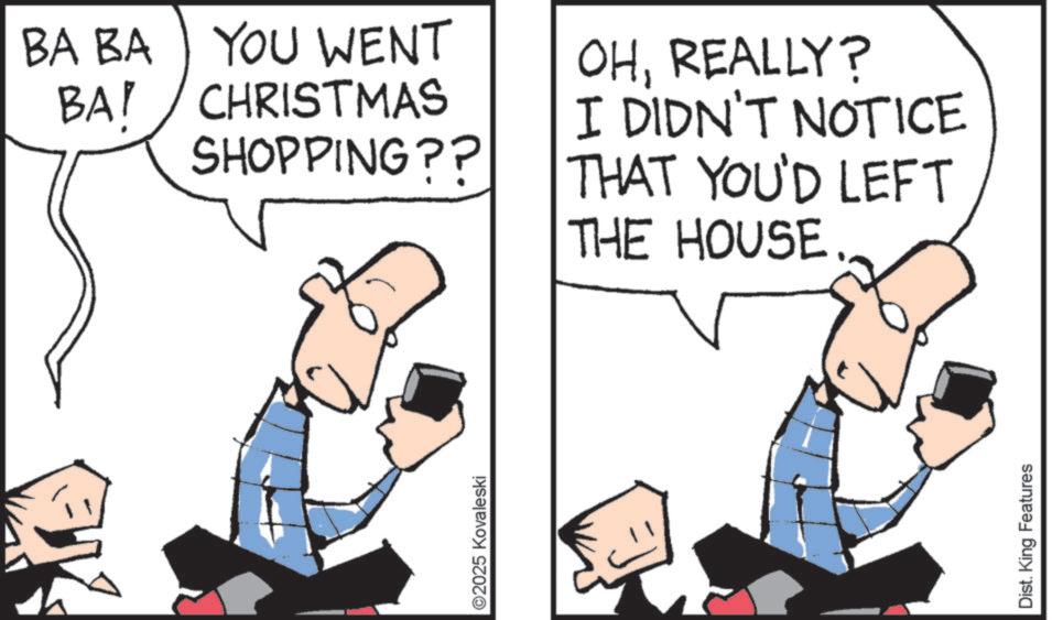 Photo caption OCR: ©2025 Kovaleski BA BA YOU WENT BAY CHRISTMAS SHOPPING?? OHREALLY? I DIDN'T NOTICE THAT YOU'D LEFT THE HOUSE. Dist. King Features © 2025 Kovaleski BA BA YOU WENT BAY CHRISTMAS SHOPPING ?? OHREALLY ? I DIDN'T NOTICE THAT YOU'D LEFT THE HOUSE . Dist . King Features