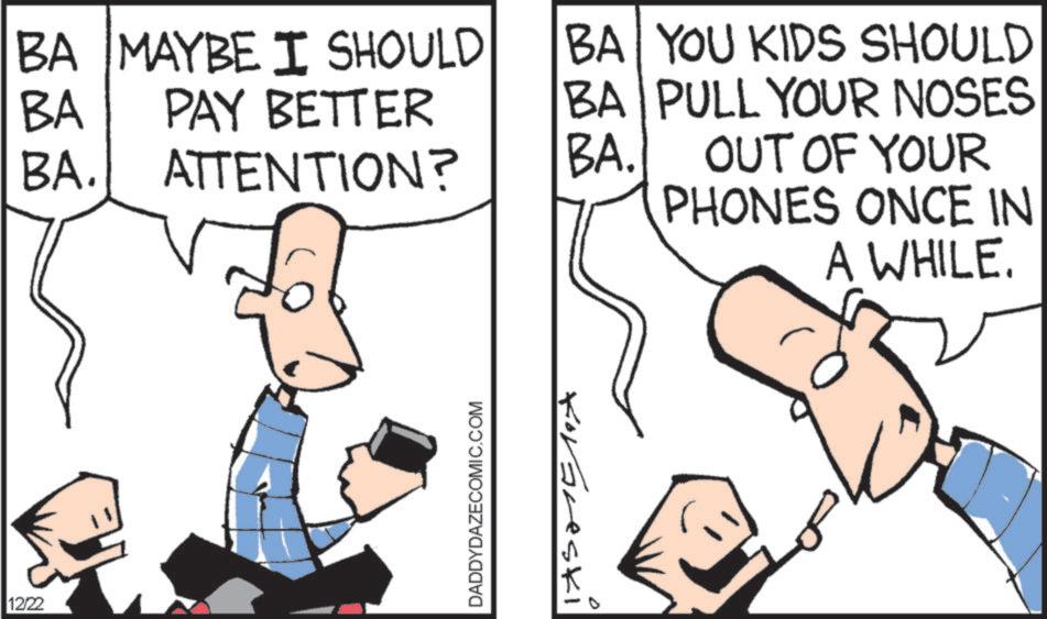 Animation OCR: BA BA MAYBE I SHOULD PAY BETTER BA BA YOU KIDS SHOULD PULL YOUR NOSES BA. ATTENTION? BA. OUT OF YOUR 12/22 DADDYDAZECOMIC.COM > Korbreski PHONES ONCE IN A WHILE. 0 BA BA MAYBE I SHOULD PAY BETTER BA BA YOU KIDS SHOULD PULL YOUR NOSES BA . ATTENTION ? BA . OUT OF YOUR 12/22 DADDYDAZECOMIC.COM > Korbreski PHONES ONCE IN A WHILE . 0