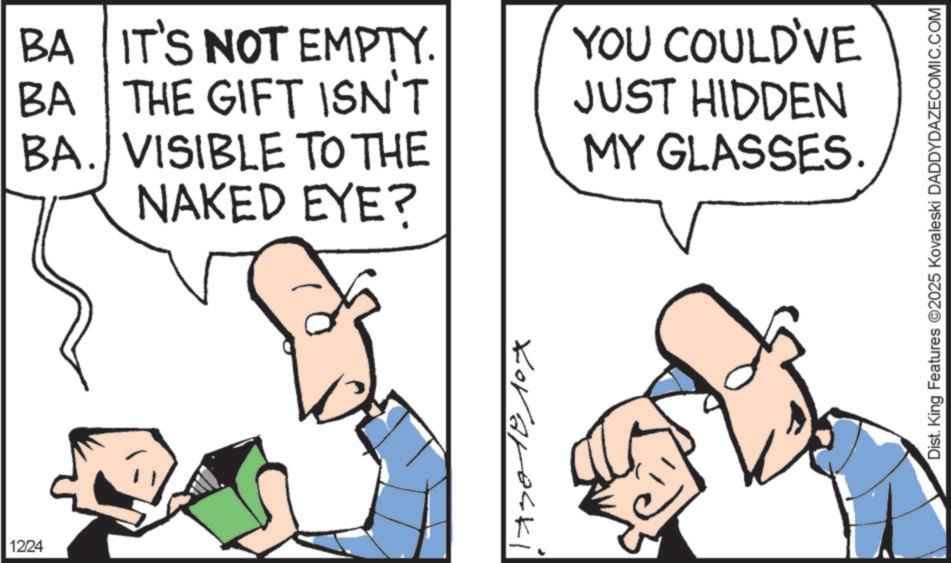 Cartoon OCR: BA IT'S NOT EMPTY. BA THE GIFT ISN'T BA. VISIBLE TO THE NAKED EYE? YOU COULD'VE JUST HIDDEN MY GLASSES. 1224 Loraraski Dist. King Features 2025 Kovaleski DADDYDAZECOMIC.COM BA IT'S NOT EMPTY . BA THE GIFT ISN'T BA . VISIBLE TO THE NAKED EYE ? YOU COULD'VE JUST HIDDEN MY GLASSES . 1224 Loraraski Dist . King Features 2025 Kovaleski DADDYDAZECOMIC.COM
