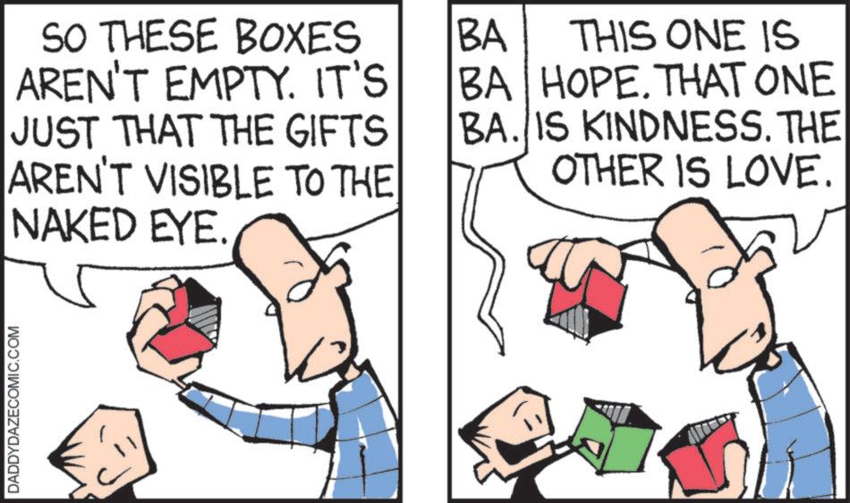 Fiction OCR: DADDYDAZECOMIC.COM SO THESE BOXES AREN'T EMPTY. IT'S JUST THAT THE GIFTS AREN'T VISIBLE TO THE NAKED EYE. BA THIS ONE IS BA HOPE. THAT ONE BA. IS KINDNESS. THE OTHER IS LOVE. DADDYDAZECOMIC.COM SO THESE BOXES AREN'T EMPTY . IT'S JUST THAT THE GIFTS AREN'T VISIBLE TO THE NAKED EYE . BA THIS ONE IS BA HOPE . THAT ONE BA . IS KINDNESS . THE OTHER IS LOVE .