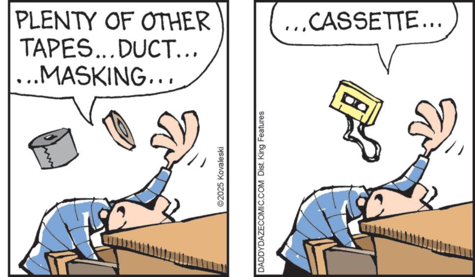 Animated cartoon OCR: PLENTY OF OTHER TAPES...DUCT... .MASKING... ©2025 Kovaleski DADDYDAZECOMIC.COM Dist. King Features .CASSETTE... PLENTY OF OTHER TAPES ... DUCT ... .MASKING ... © 2025 Kovaleski DADDYDAZECOMIC.COM Dist . King Features .CASSETTE ...
