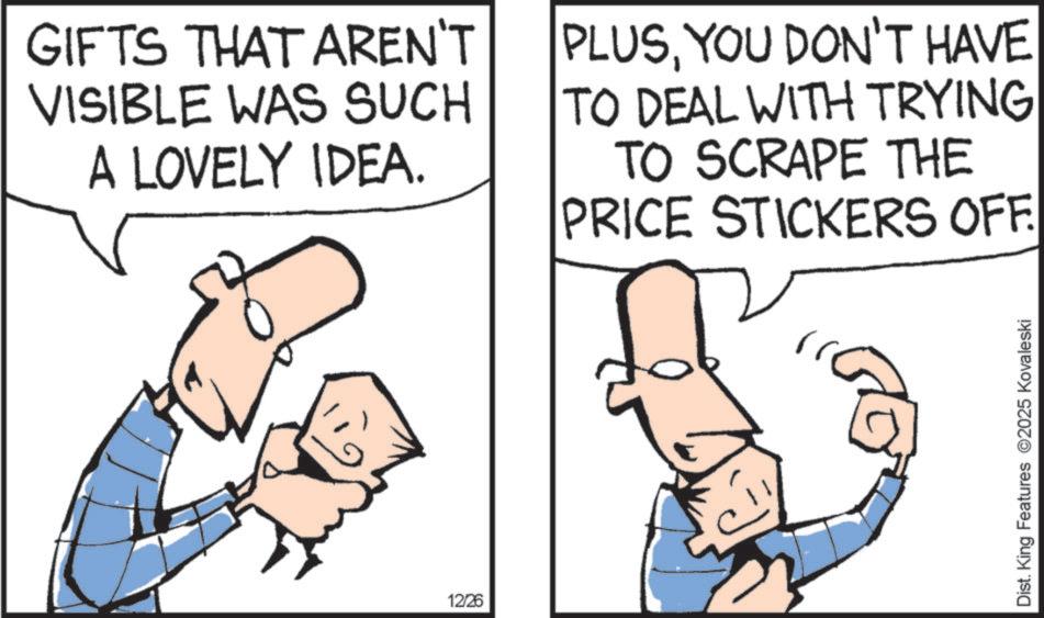 Graphics OCR: GIFTS THAT AREN'T VISIBLE WAS SUCH A LOVELY IDEA. PLUSYOU DON'T HAVE TO DEAL WITH TRYING TO SCRAPE THE PRICE STICKERS OFF. 12/26 Dist. King Features 2025 Kovaleski GIFTS THAT AREN'T VISIBLE WAS SUCH A LOVELY IDEA . PLUSYOU DON'T HAVE TO DEAL WITH TRYING TO SCRAPE THE PRICE STICKERS OFF . 12/26 Dist . King Features 2025 Kovaleski
