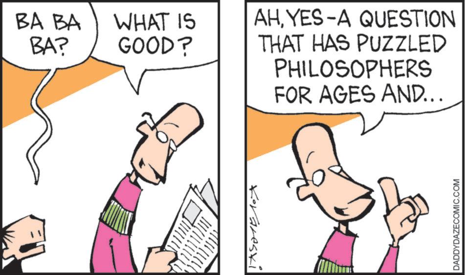 Pleased OCR: BA BA BA? WHAT IS GOOD? AHYES-A QUESTION THAT HAS PUZZLED PHILOSOPHERS FOR AGES AND... Korareski DADDYDAZECOMIC.COM BA BA BA ? WHAT IS GOOD ? AHYES - A QUESTION THAT HAS PUZZLED PHILOSOPHERS FOR AGES AND ... Korareski DADDYDAZECOMIC.COM