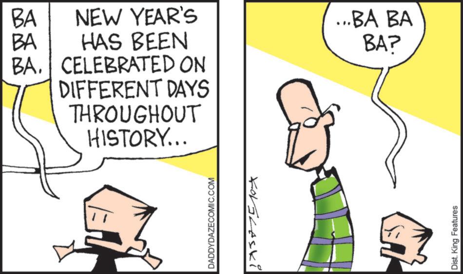 Pleased OCR: BA NEW YEAR'S BA HAS BEEN BA. CELEBRATED ON DIFFERENT DAYS THROUGHOUT HISTORY... ...BA BA BAP DADDYDAZECOMIC.COM KorGlaski Dist. King Features BA NEW YEAR'S BA HAS BEEN BA . CELEBRATED ON DIFFERENT DAYS THROUGHOUT HISTORY ... ... BA BA BAP DADDYDAZECOMIC.COM KorGlaski Dist . King Features