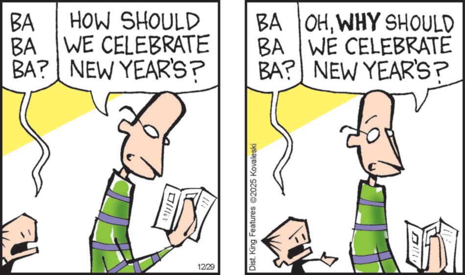 Animation OCR: BA HOW SHOULD BA OHWHY SHOULD BA WE CELEBRATE BA WE CELEBRATE BA? NEW YEAR'S? BA? NEW YEAR'S? ? 12/29 Dist. King Features 2025 Kovaleski BA HOW SHOULD BA OHWHY SHOULD BA WE CELEBRATE BA WE CELEBRATE BA ? NEW YEAR'S ? BA ? NEW YEAR'S ? ? 12/29 Dist . King Features 2025 Kovaleski