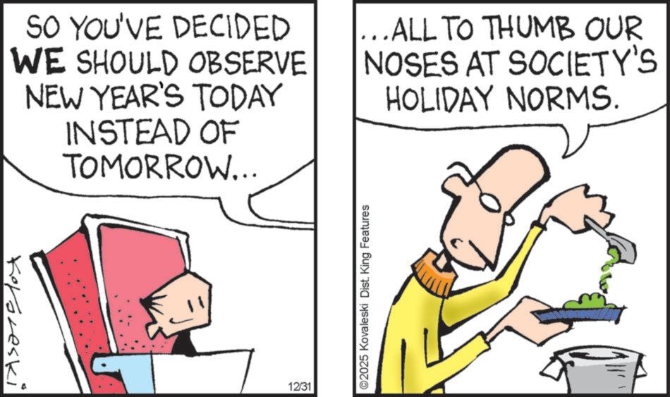Photo caption OCR: SO YOU'VE DECIDED WE SHOULD OBSERVE NEW YEAR'S TODAY INSTEAD OF TOMORROW... ...ALL TO THUMB OUR NOSES AT SOCIETY'S HOLIDAY NORMS. Kororeski 12/31 ©2025 Kovaleski Dist. King Features SO YOU'VE DECIDED WE SHOULD OBSERVE NEW YEAR'S TODAY INSTEAD OF TOMORROW ... ... ALL TO THUMB OUR NOSES AT SOCIETY'S HOLIDAY NORMS . Kororeski 12/31 © 2025 Kovaleski Dist . King Features