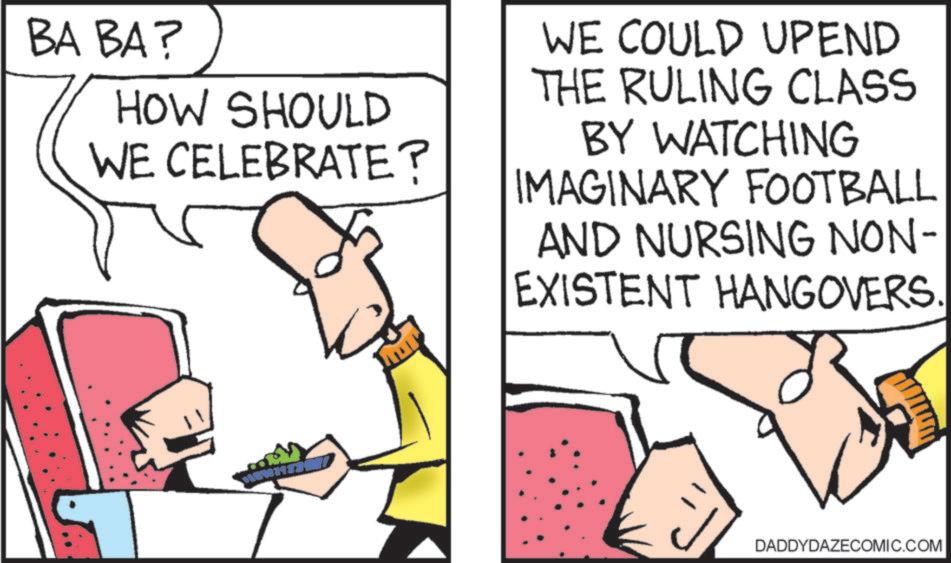 Animation OCR: BA BA? HOW SHOULD WE CELEBRATE? WE COULD UPEND THE RULING CLASS BY WATCHING IMAGINARY FOOTBALL AND NURSING NON- EXISTENT HANGOVERS. DADDYDAZECOMIC.COM BA BA ? HOW SHOULD WE CELEBRATE ? WE COULD UPEND THE RULING CLASS BY WATCHING IMAGINARY FOOTBALL AND NURSING NON- EXISTENT HANGOVERS . DADDYDAZECOMIC.COM