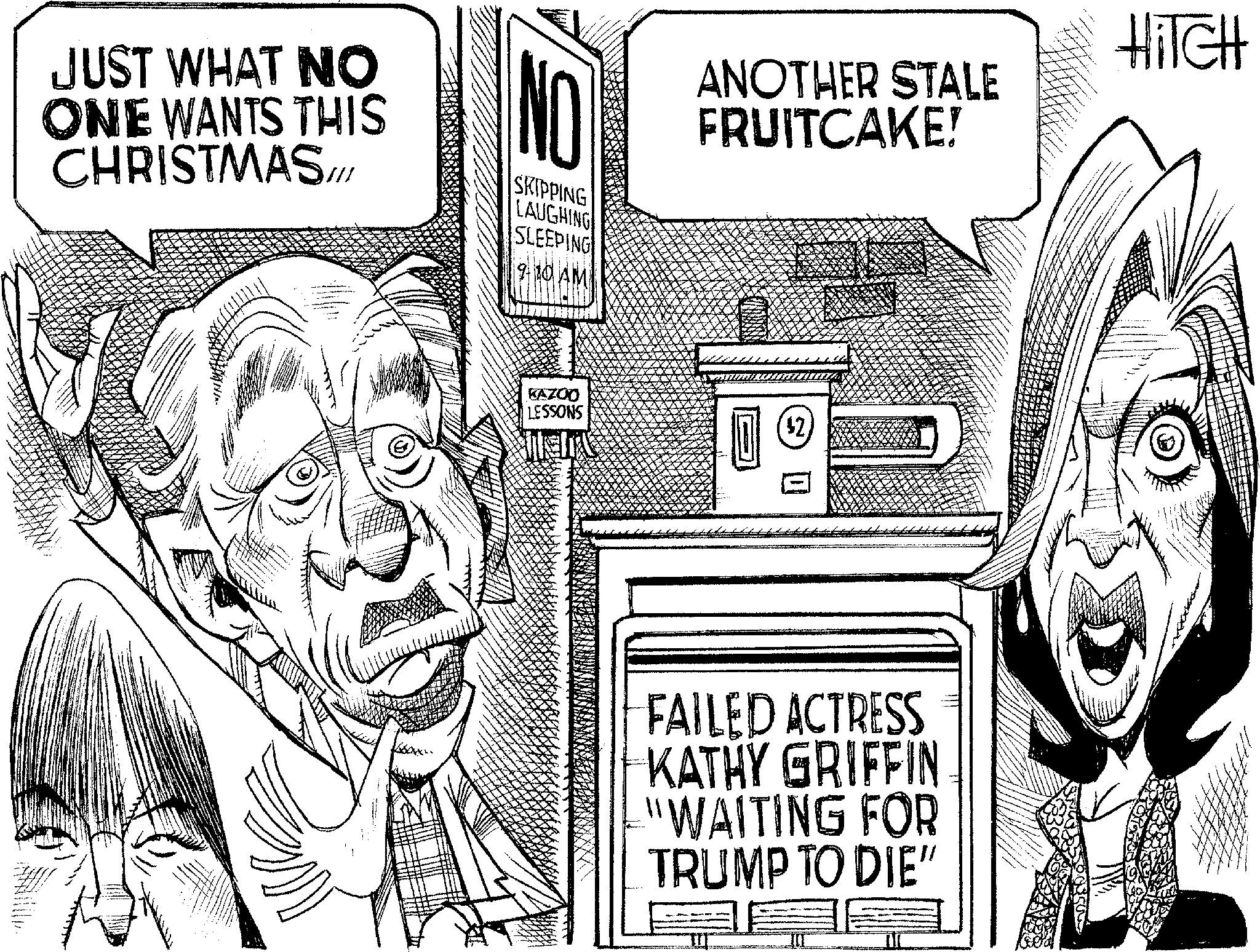 Line art OCR: JUST WHAT NO ONE WANTS THIS CHRISTMAS!!! NO SKIPPING LAUGHING SLEEPING 9-10 AM ANOTHER STALE FRUITCAKE! KAZOO LESSONS ($2) FAILED ACTRESS KATHY GRIFFIN "WAITING FOR TRUMP TO DIE" HITCH JUST WHAT NO ONE WANTS THIS CHRISTMAS !!! NO SKIPPING LAUGHING SLEEPING 9-10 AM ANOTHER STALE FRUITCAKE ! KAZOO LESSONS ( $ 2 ) FAILED ACTRESS KATHY GRIFFIN " WAITING FOR TRUMP TO DIE " HITCH