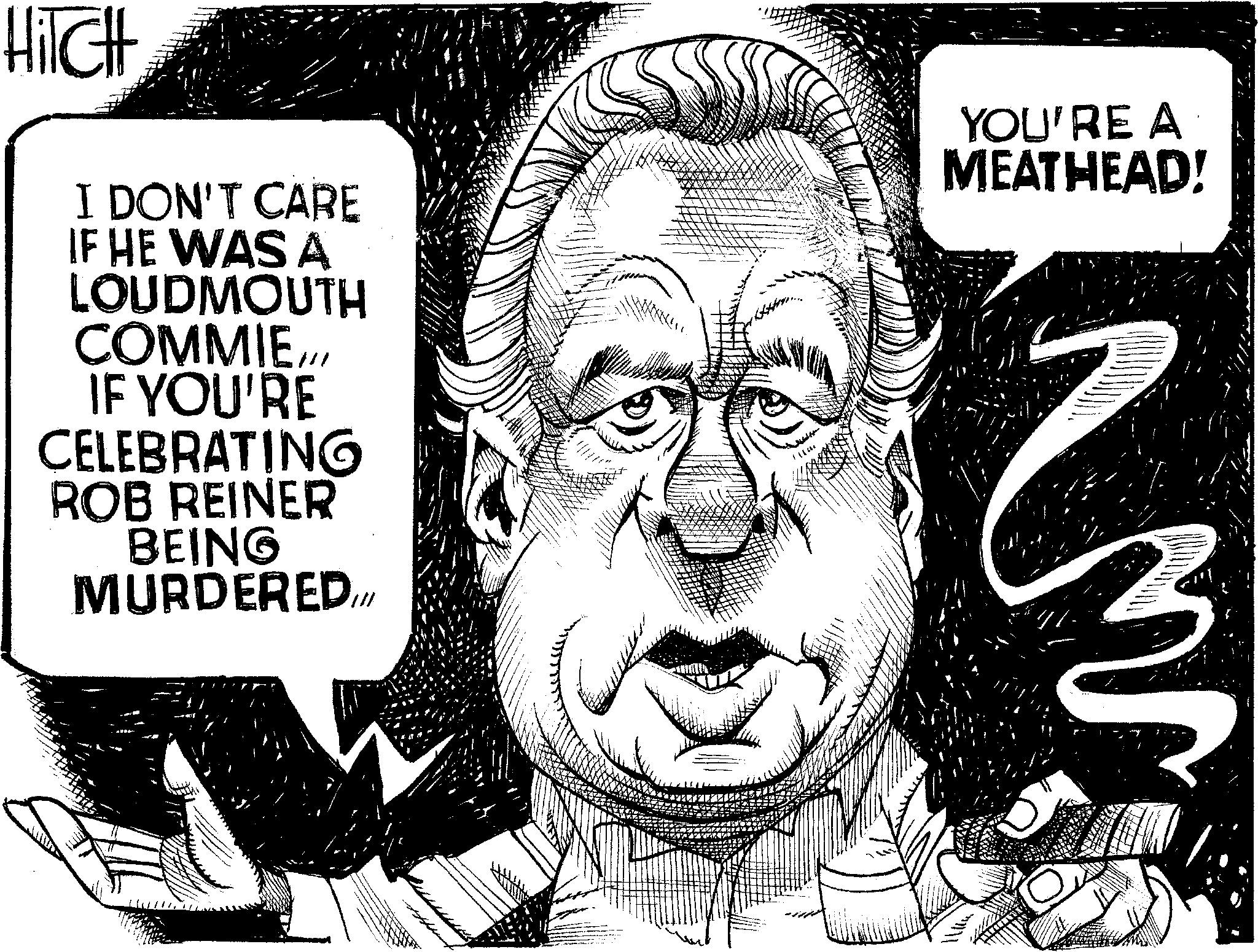 Photo caption OCR: HiTCH I DON'T CARE IF HE WAS A LOUDMOUTH COMMIEIF YOU'RE CELEBRATING ROB REINER BEING MURDERED.. YOU'RE A MEATHEAD! HiTCH I DON'T CARE IF HE WAS A LOUDMOUTH COMMIEIF YOU'RE CELEBRATING ROB REINER BEING MURDERED .. YOU'RE A MEATHEAD !