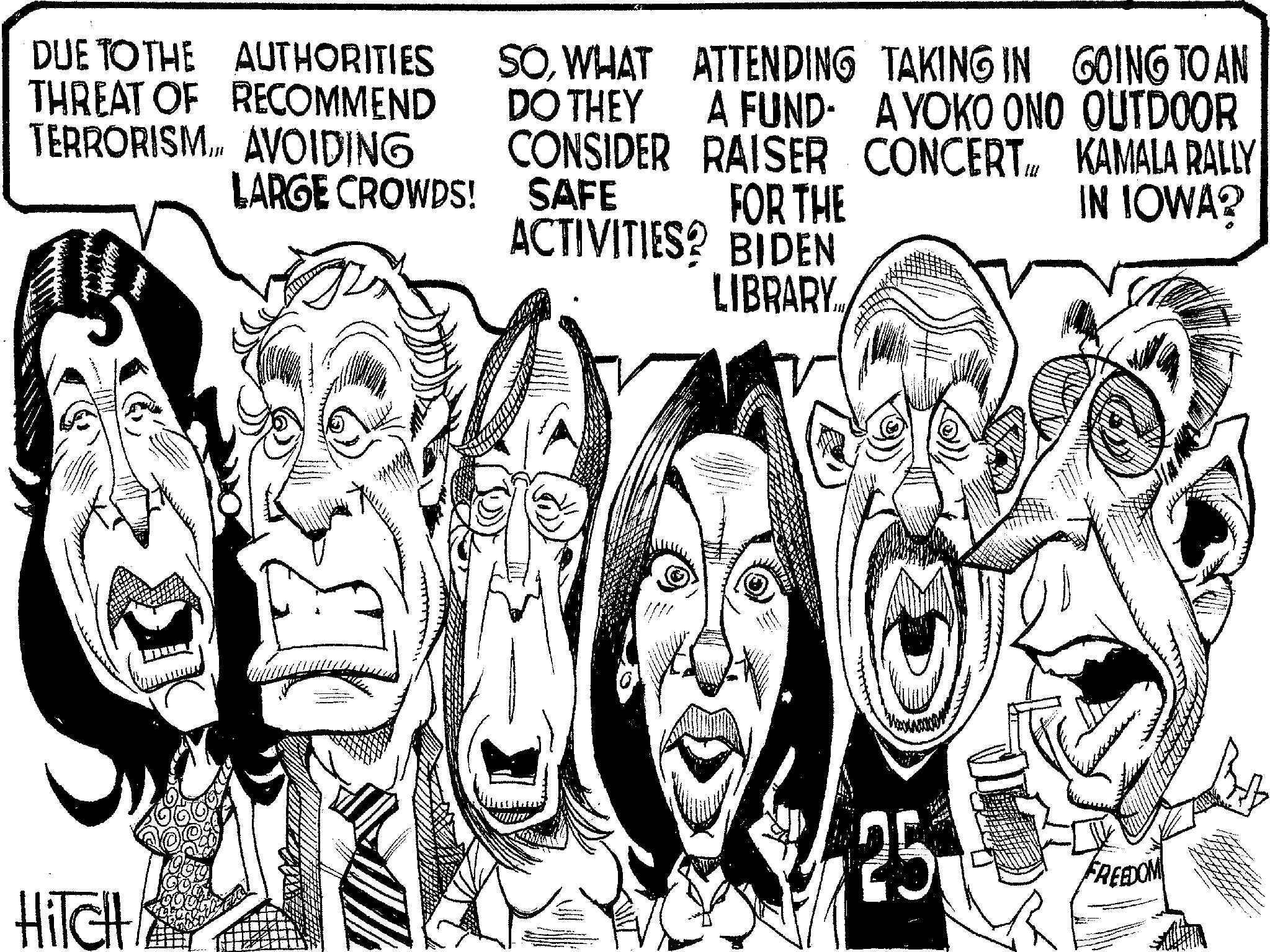 Line art OCR: DUE TO THE AUTHORITIES THREAT OF RECOMMEND TERRORISM... AVOIDING LARGE CROWDS! SOWHAT ATTENDING TAKING IN GOING TO AN DO THEY A FUND- A YOKO ONO OUTDOOR CONSIDER RAISER CONCERTKAMALA RALLY SAFE FOR THE ACTIVITIES? BIDEN IN IOWA? HiTcH LIBRARY. FREEDOM DUE TO THE AUTHORITIES THREAT OF RECOMMEND TERRORISM ... AVOIDING LARGE CROWDS ! SOWHAT ATTENDING TAKING IN GOING TO AN DO THEY A FUND- A YOKO ONO OUTDOOR CONSIDER RAISER CONCERTKAMALA RALLY SAFE FOR THE ACTIVITIES ? BIDEN IN IOWA ? HiTcH LIBRARY . FREEDOM
