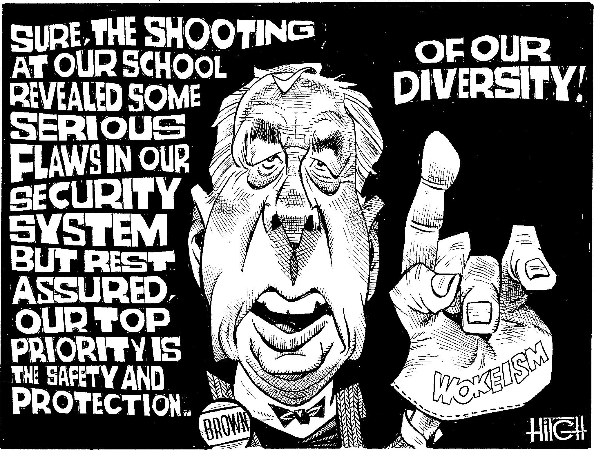 Photo caption OCR: SURE THE SHOOTING AT OUR SCHOOL REVEALED SOME SERIOUS FLAWS IN OUR SECURITY SYSTEM BUT REST ASSURED OUR TOP PRIORITY IS OF OUR DIVERSITY! THE SAFETY AND PROTECTION.. BROWN MOKEISM HileH SURE THE SHOOTING AT OUR SCHOOL REVEALED SOME SERIOUS FLAWS IN OUR SECURITY SYSTEM BUT REST ASSURED OUR TOP PRIORITY IS OF OUR DIVERSITY ! THE SAFETY AND PROTECTION .. BROWN MOKEISM HileH