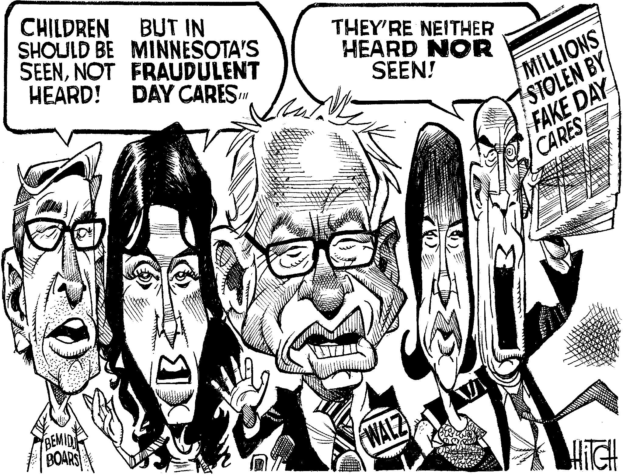 Comics OCR: BEMID CHILDREN BUT IN DAY CARES /// SHOULD BE MINNESOTA'S SEENNOT FRAUDULENT HEARD! THEY'RE NEITHER HEARD NOR SEEN! MILLIONS STOLEN BY FAKE DAY CARES BOARS WALZ HITCH BEMID CHILDREN BUT IN DAY CARES /// SHOULD BE MINNESOTA'S SEENNOT FRAUDULENT HEARD ! THEY'RE NEITHER HEARD NOR SEEN ! MILLIONS STOLEN BY FAKE DAY CARES BOARS WALZ HITCH