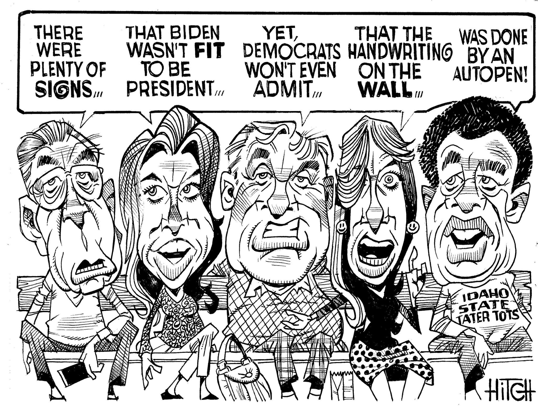 Line art OCR: THERE WERE PLENTY OF SIGNS THAT BIDEN WASN'T FIT TO BE PRESIDENT YETWON'T EVEN ADMIT DEMOCRATS HANDWRITING ON THE THAT THE WAS DONE BY AN AUTOPEN! WALL. Ill IDAHO STATE TATER TOTS Hilch THERE WERE PLENTY OF SIGNS THAT BIDEN WASN'T FIT TO BE PRESIDENT YETWON'T EVEN ADMIT DEMOCRATS HANDWRITING ON THE THAT THE WAS DONE BY AN AUTOPEN ! WALL . Ill IDAHO STATE TATER TOTS Hilch