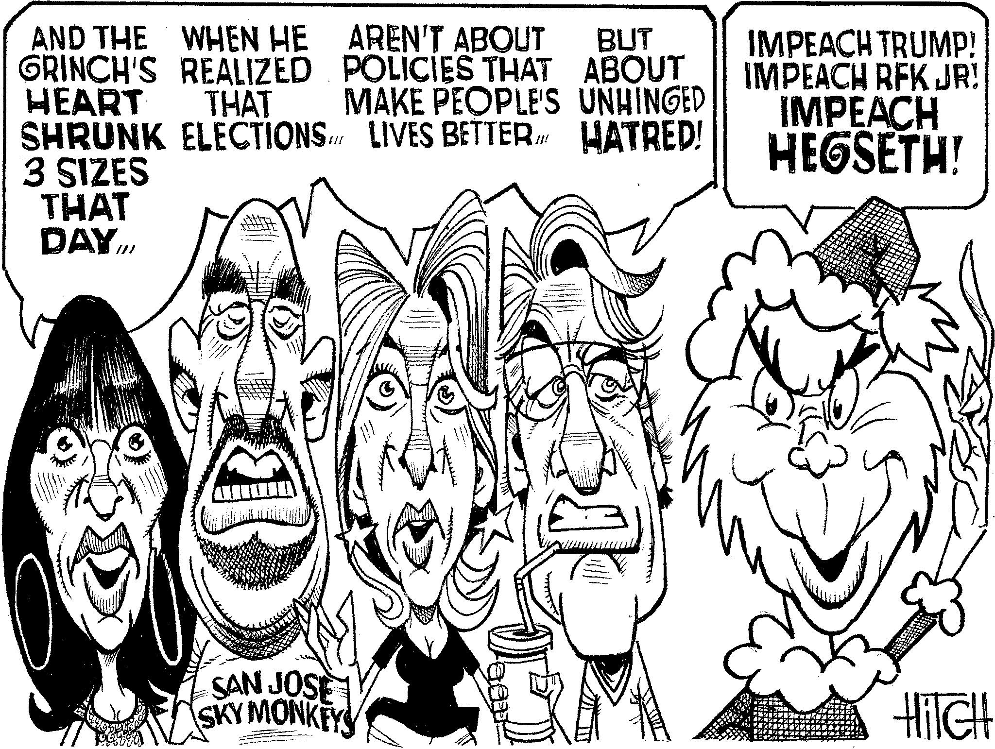 Fictional character OCR: AND THE WHEN HE GRINCH'S REALIZED HEART THAT SHRUNK ELECTIONS 3 SIZES THAT DAY.III BUT AREN'T ABOUT POLICIES THAT ABOUT MAKE PEOPLE'S UNHINGED LIVES BETTER IN HATRED! IMPEACH TRUMP! IMPEACH RFK JR! IMPEACH HEGSETH! SAN JOSE SKY MONKEYS HITCH AND THE WHEN HE GRINCH'S REALIZED HEART THAT SHRUNK ELECTIONS 3 SIZES THAT DAY.III BUT AREN'T ABOUT POLICIES THAT ABOUT MAKE PEOPLE'S UNHINGED LIVES BETTER IN HATRED ! IMPEACH TRUMP ! IMPEACH RFK JR ! IMPEACH HEGSETH ! SAN JOSE SKY MONKEYS HITCH