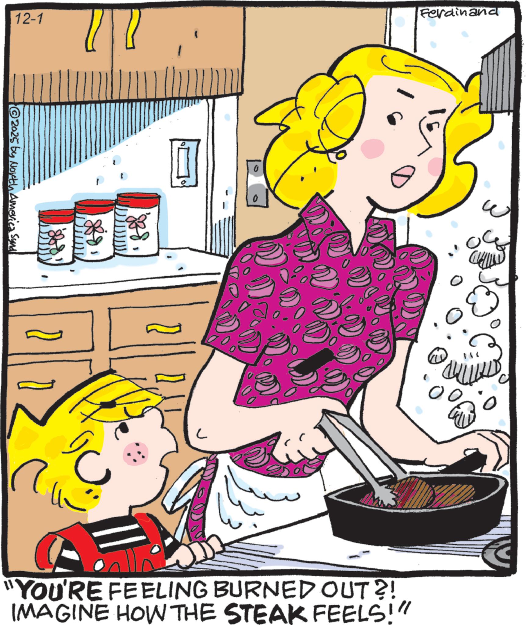 Breakfast OCR: 12-1 Ferdinand © 2025 by North America Synd C "YOU'RE FEELING BURNED OUT?! IMAGINE HOW THE STEAK FEELS!" 12-1 Ferdinand © 2025 by North America Synd C " YOU'RE FEELING BURNED OUT ?! IMAGINE HOW THE STEAK FEELS ! "