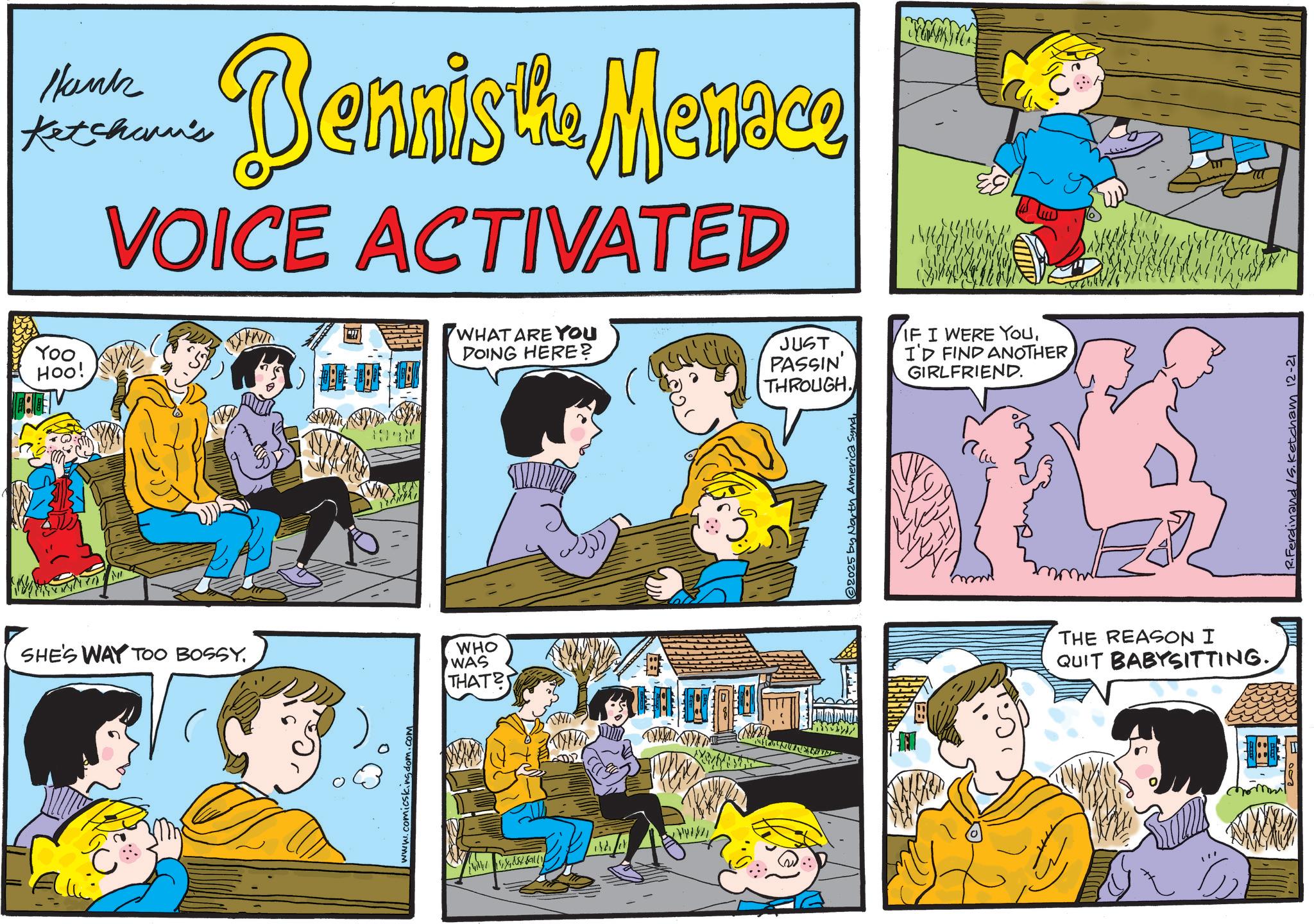 Animated cartoon OCR: Hank Ketcham's Dennistia Menace VOICE ACTIVATED Yoo HOO! SHE'S WAY TOO BOSSY. WHO WAS THAT? www.comicskingdom.a WHAT ARE YOU DOING HERE? JUST PASSIN' THROUGH. IF I WERE YOUI'D FIND ANOTHER GIRLFRIEND. 2025 America Synd THE REASON I QUIT BABYSITTING. R.Ferdinand /S. Ketcham 12-21 Hank Ketcham's Dennistia Menace VOICE ACTIVATED Yoo HOO ! SHE'S WAY TOO BOSSY . WHO WAS THAT ? www.comicskingdom.a WHAT ARE YOU DOING HERE ? JUST PASSIN ' THROUGH . IF I WERE YOUI'D FIND ANOTHER GIRLFRIEND . 2025 America Synd THE REASON I QUIT BABYSITTING . R.Ferdinand / S . Ketcham 12-21