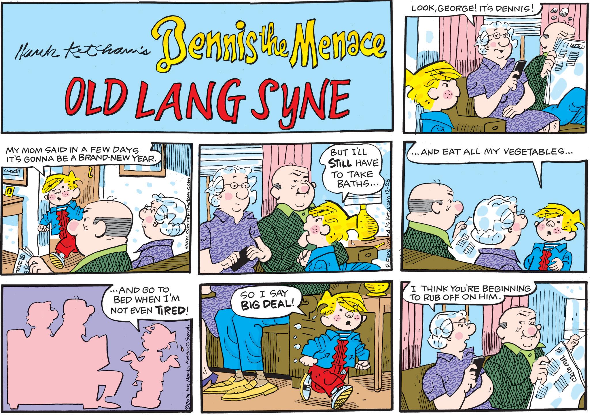 Animation OCR: ????? Hark Ketham's nnis the Menace OLD LANG SYNE LOOKGEORGE! IT'S DENNIS! T MY MOM SAID IN A FEW DAYS IT'S GONNA BE A BRAND-NEW YEAR. ics kingdom.com ...AND GO TO. BED WHEN I'M NOT EVEN TIRED! SO I SAY BIG DEAL! 2025 by North America Sond. BUT I'LL STILL HAVE TO TAKE BATHS.... AND EAT ALL MY VEGETABLES... Ferdina D I THINK YOU'RE BEGINNING TO RUB OFF ON HIM. ????? Hark Ketham's nnis the Menace OLD LANG SYNE LOOKGEORGE ! IT'S DENNIS ! T MY MOM SAID IN A FEW DAYS IT'S GONNA BE A BRAND - NEW YEAR . ics kingdom.com ... AND GO TO . BED WHEN I'M NOT EVEN TIRED ! SO I SAY BIG DEAL ! 2025 by North America Sond . BUT I'LL STILL HAVE TO TAKE BATHS .... AND EAT ALL MY VEGETABLES ... Ferdina D I THINK YOU'RE BEGINNING TO RUB OFF ON HIM .